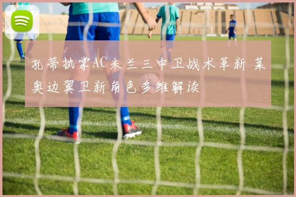 孔蒂执掌AC米兰三中卫战术革新 莱奥边翼卫新角色多维解读