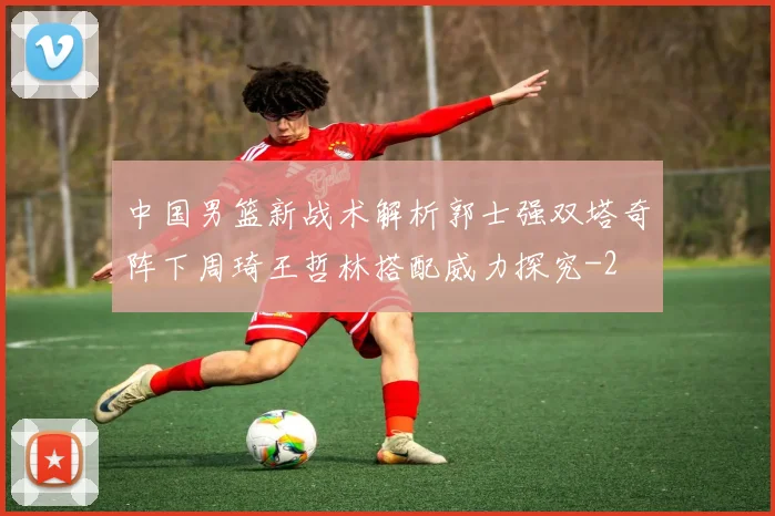 中国男篮新战术解析郭士强双塔奇阵下周琦王哲林搭配威力探究