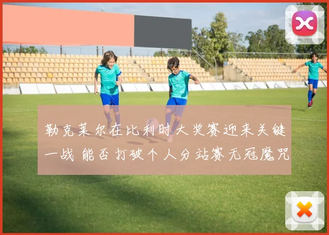 勒克莱尔在比利时大奖赛迎来关键一战 能否打破个人分站赛无冠魔咒
