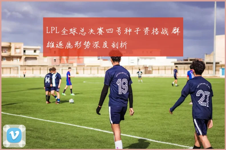 LPL全球总决赛四号种子资格战 群雄逐鹿形势深度剖析