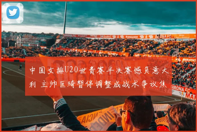 中国女排U20世青赛半决赛憾负意大利 主帅匡琦暂停调整成战术争议焦点