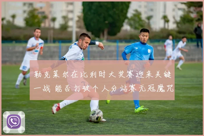 勒克莱尔在比利时大奖赛迎来关键一战 能否打破个人分站赛无冠魔咒