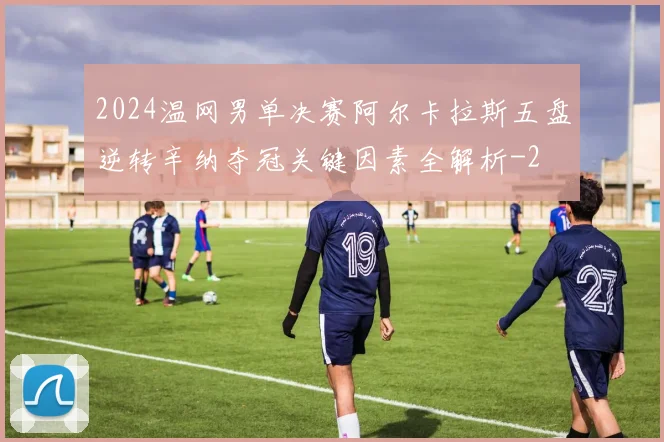 2024温网男单决赛阿尔卡拉斯五盘逆转辛纳夺冠关键因素全解析