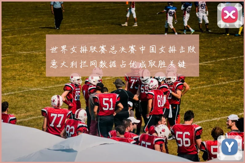 世界女排联赛总决赛中国女排击败意大利拦网数据占优成取胜关键