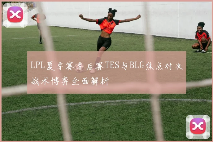 LPL夏季赛季后赛TES与BLG焦点对决战术博弈全面解析