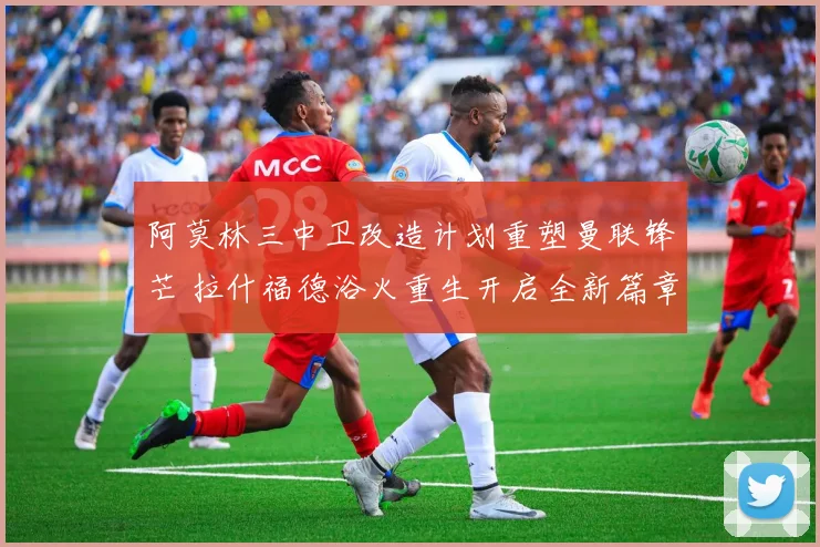 阿莫林三中卫改造计划重塑曼联锋芒 拉什福德浴火重生开启全新篇章