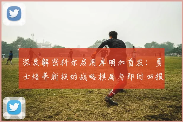 深度解密科尔启用库明加首发：勇士培养新核的战略棋局与即时回报