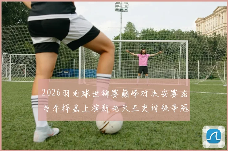 2026羽毛球世锦赛巅峰对决安赛龙与李梓嘉上演新老天王史诗级争冠