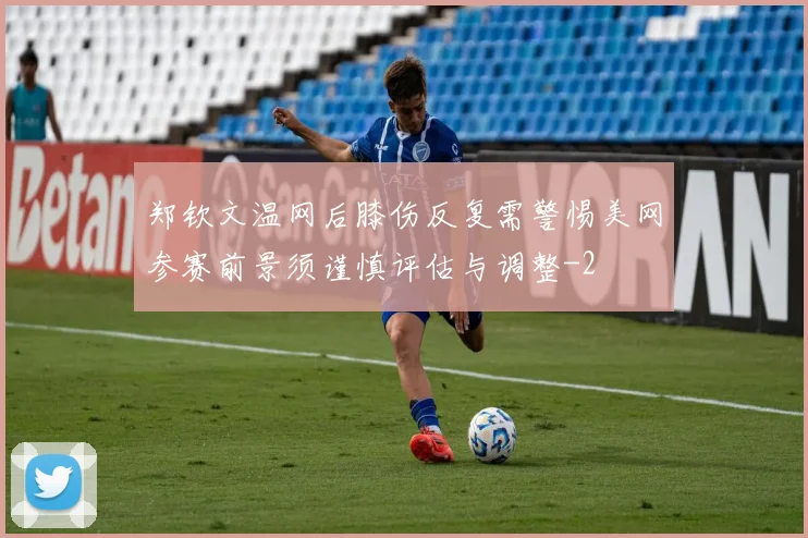 郑钦文温网后膝伤反复需警惕美网参赛前景须谨慎评估与调整