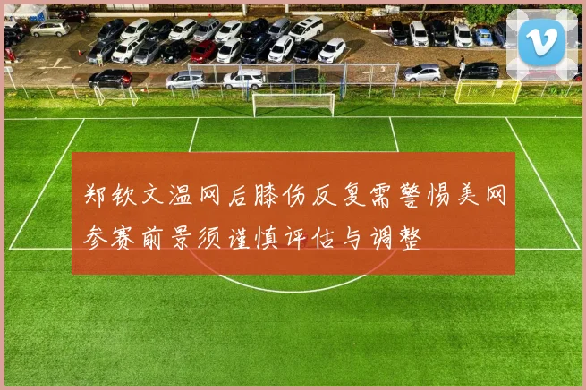 郑钦文温网后膝伤反复需警惕美网参赛前景须谨慎评估与调整
