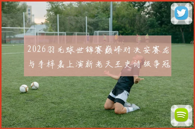 2026羽毛球世锦赛巅峰对决安赛龙与李梓嘉上演新老天王史诗级争冠