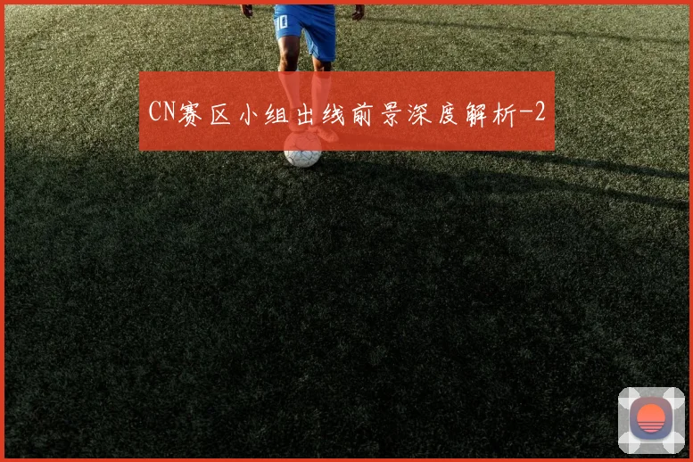 CN赛区小组出线前景深度解析