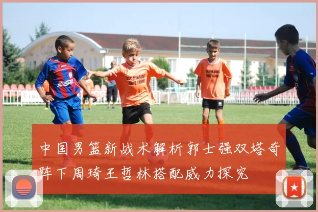 中国男篮新战术解析郭士强双塔奇阵下周琦王哲林搭配威力探究