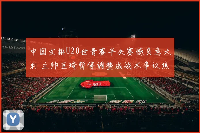 中国女排U20世青赛半决赛憾负意大利 主帅匡琦暂停调整成战术争议焦点